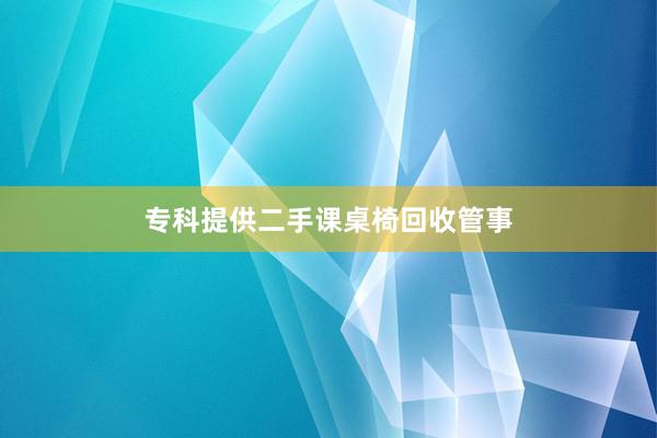 专科提供二手课桌椅回收管事