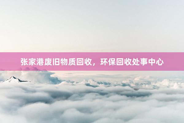 张家港废旧物质回收，环保回收处事中心