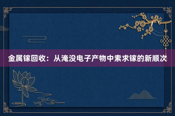 金属镓回收：从淹没电子产物中索求镓的新顺次