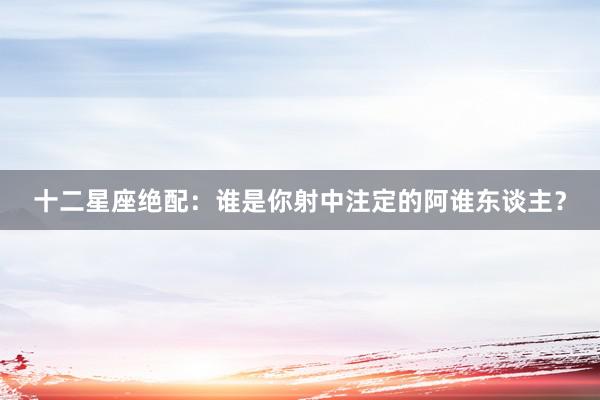 十二星座绝配：谁是你射中注定的阿谁东谈主？