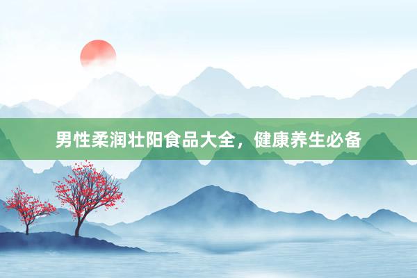 男性柔润壮阳食品大全，健康养生必备